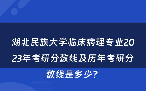 湖北民族大学临床病理专业2023年考研分数线及历年考研分数线是多少? 