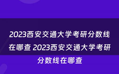 2023西安交通大学考研分数线在哪查 2023西安交通大学考研分数线在哪查