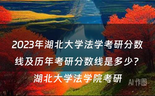 2023年湖北大学法学考研分数线及历年考研分数线是多少? 湖北大学法学院考研