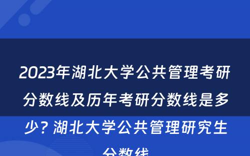 2023年湖北大学公共管理考研分数线及历年考研分数线是多少? 湖北大学公共管理研究生分数线