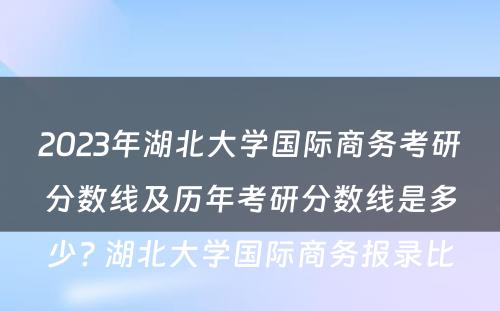 2023年湖北大学国际商务考研分数线及历年考研分数线是多少? 湖北大学国际商务报录比
