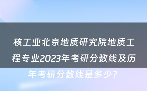 核工业北京地质研究院地质工程专业2023年考研分数线及历年考研分数线是多少? 