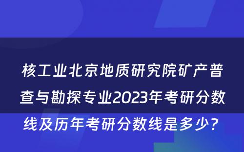 核工业北京地质研究院矿产普查与勘探专业2023年考研分数线及历年考研分数线是多少? 