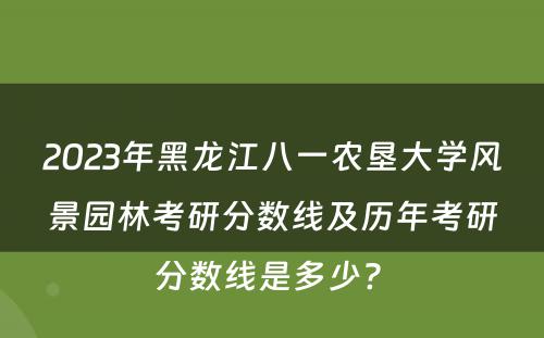 2023年黑龙江八一农垦大学风景园林考研分数线及历年考研分数线是多少? 