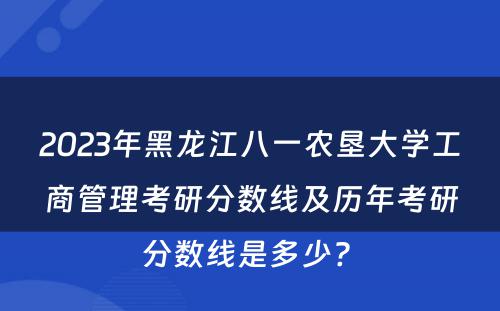 2023年黑龙江八一农垦大学工商管理考研分数线及历年考研分数线是多少? 