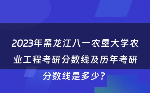 2023年黑龙江八一农垦大学农业工程考研分数线及历年考研分数线是多少? 