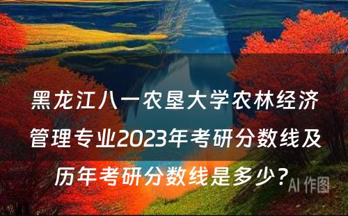 黑龙江八一农垦大学农林经济管理专业2023年考研分数线及历年考研分数线是多少? 