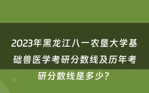 2023年黑龙江八一农垦大学基础兽医学考研分数线及历年考研分数线是多少? 