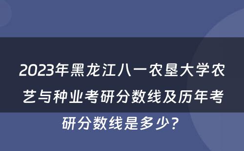 2023年黑龙江八一农垦大学农艺与种业考研分数线及历年考研分数线是多少? 