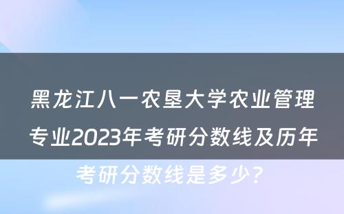 黑龙江八一农垦大学农业管理专业2023年考研分数线及历年考研分数线是多少? 
