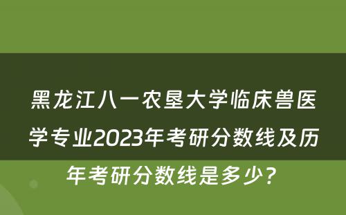 黑龙江八一农垦大学临床兽医学专业2023年考研分数线及历年考研分数线是多少? 