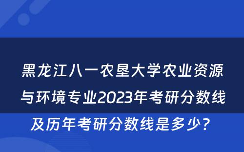 黑龙江八一农垦大学农业资源与环境专业2023年考研分数线及历年考研分数线是多少? 