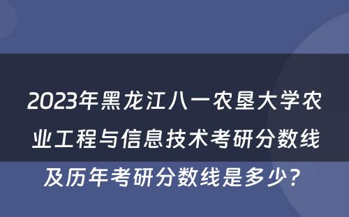 2023年黑龙江八一农垦大学农业工程与信息技术考研分数线及历年考研分数线是多少? 