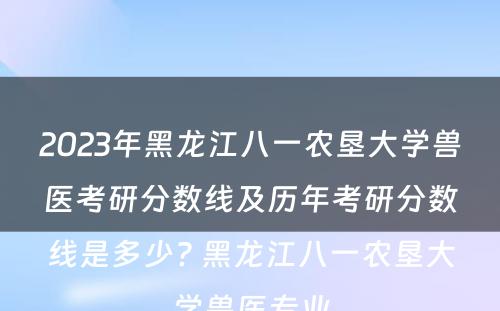 2023年黑龙江八一农垦大学兽医考研分数线及历年考研分数线是多少? 黑龙江八一农垦大学兽医专业