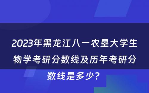2023年黑龙江八一农垦大学生物学考研分数线及历年考研分数线是多少? 