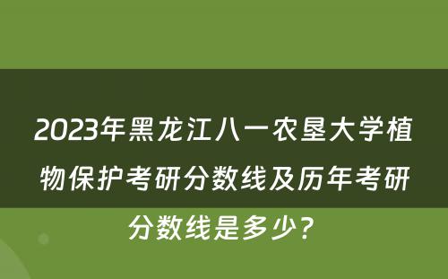 2023年黑龙江八一农垦大学植物保护考研分数线及历年考研分数线是多少? 