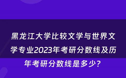 黑龙江大学比较文学与世界文学专业2023年考研分数线及历年考研分数线是多少? 