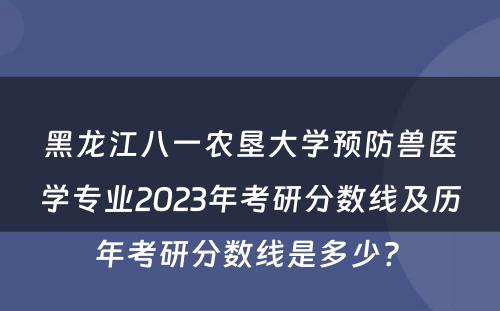 黑龙江八一农垦大学预防兽医学专业2023年考研分数线及历年考研分数线是多少? 