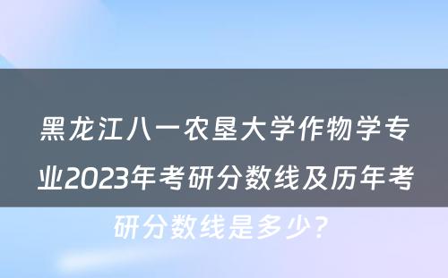 黑龙江八一农垦大学作物学专业2023年考研分数线及历年考研分数线是多少? 