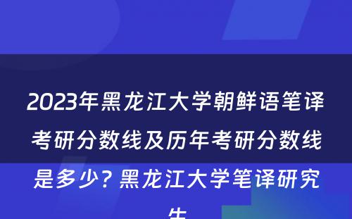 2023年黑龙江大学朝鲜语笔译考研分数线及历年考研分数线是多少? 黑龙江大学笔译研究生