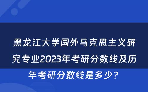 黑龙江大学国外马克思主义研究专业2023年考研分数线及历年考研分数线是多少? 