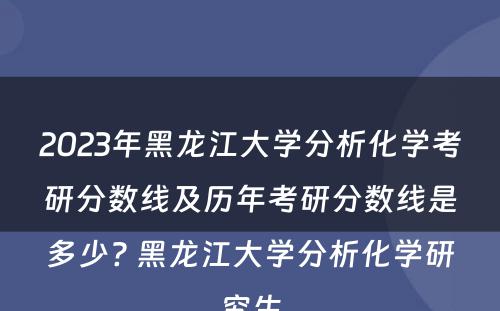 2023年黑龙江大学分析化学考研分数线及历年考研分数线是多少? 黑龙江大学分析化学研究生