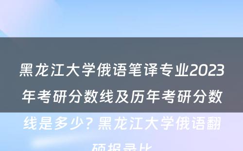 黑龙江大学俄语笔译专业2023年考研分数线及历年考研分数线是多少? 黑龙江大学俄语翻硕报录比