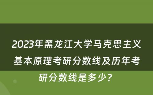 2023年黑龙江大学马克思主义基本原理考研分数线及历年考研分数线是多少? 
