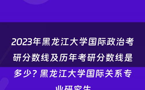 2023年黑龙江大学国际政治考研分数线及历年考研分数线是多少? 黑龙江大学国际关系专业研究生