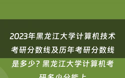2023年黑龙江大学计算机技术考研分数线及历年考研分数线是多少? 黑龙江大学计算机考研多少分能上