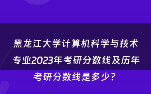 黑龙江大学计算机科学与技术专业2023年考研分数线及历年考研分数线是多少? 