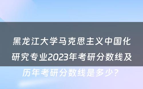 黑龙江大学马克思主义中国化研究专业2023年考研分数线及历年考研分数线是多少? 