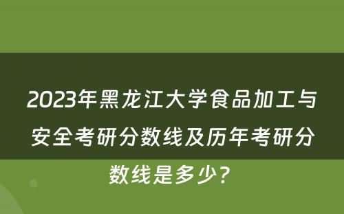 2023年黑龙江大学食品加工与安全考研分数线及历年考研分数线是多少? 