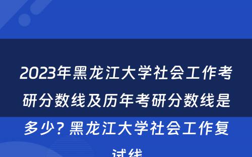 2023年黑龙江大学社会工作考研分数线及历年考研分数线是多少? 黑龙江大学社会工作复试线