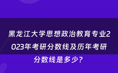 黑龙江大学思想政治教育专业2023年考研分数线及历年考研分数线是多少? 