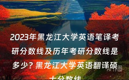 2023年黑龙江大学英语笔译考研分数线及历年考研分数线是多少? 黑龙江大学英语翻译硕士分数线
