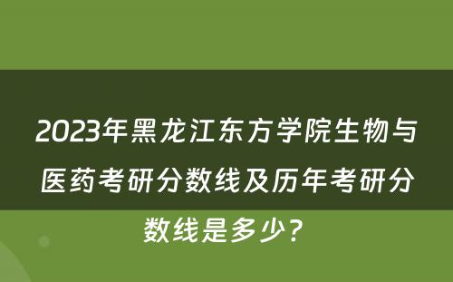 2023年黑龙江东方学院生物与医药考研分数线及历年考研分数线是多少? 