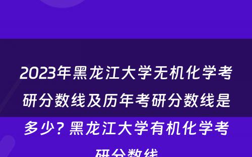 2023年黑龙江大学无机化学考研分数线及历年考研分数线是多少? 黑龙江大学有机化学考研分数线