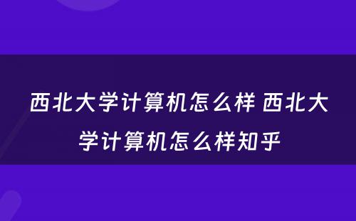 西北大学计算机怎么样 西北大学计算机怎么样知乎