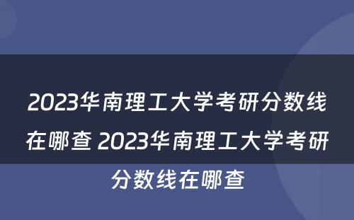 2023华南理工大学考研分数线在哪查 2023华南理工大学考研分数线在哪查