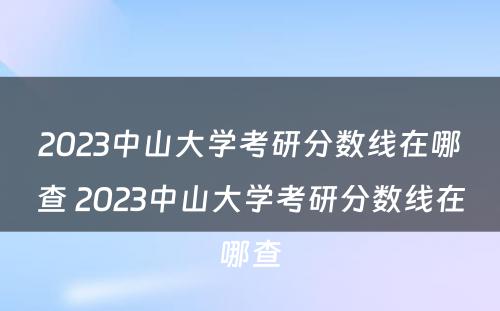 2023中山大学考研分数线在哪查 2023中山大学考研分数线在哪查