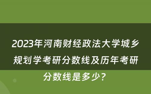 2023年河南财经政法大学城乡规划学考研分数线及历年考研分数线是多少? 