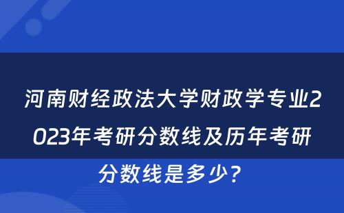 河南财经政法大学财政学专业2023年考研分数线及历年考研分数线是多少? 