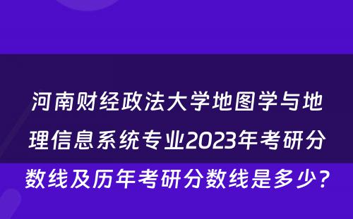 河南财经政法大学地图学与地理信息系统专业2023年考研分数线及历年考研分数线是多少? 