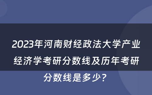 2023年河南财经政法大学产业经济学考研分数线及历年考研分数线是多少? 