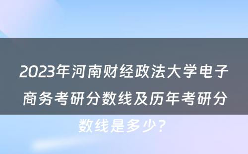 2023年河南财经政法大学电子商务考研分数线及历年考研分数线是多少? 