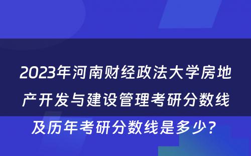 2023年河南财经政法大学房地产开发与建设管理考研分数线及历年考研分数线是多少? 