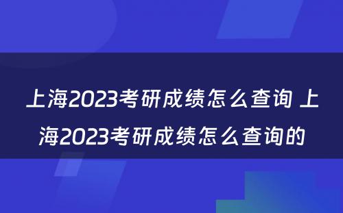 上海2023考研成绩怎么查询 上海2023考研成绩怎么查询的