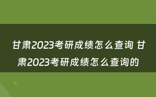 甘肃2023考研成绩怎么查询 甘肃2023考研成绩怎么查询的