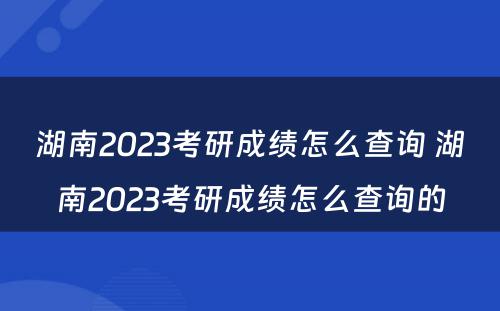 湖南2023考研成绩怎么查询 湖南2023考研成绩怎么查询的